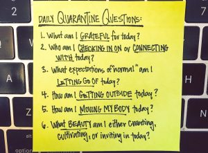 A post-it note that reads, "Daily Quarantine Questions: 1. What am I GRATEFUL for today? 2. Who am I CHECKING IN ON or CONNECTING WITH today? 3. What expectations of "normal" am I LETTING GO OF today? 4. How am I GETTING OUTSIDE today? 5. How am I MOVING MY BODY today? 6. What BEAUTY am I either creating, cultivating, or inviting in today?"