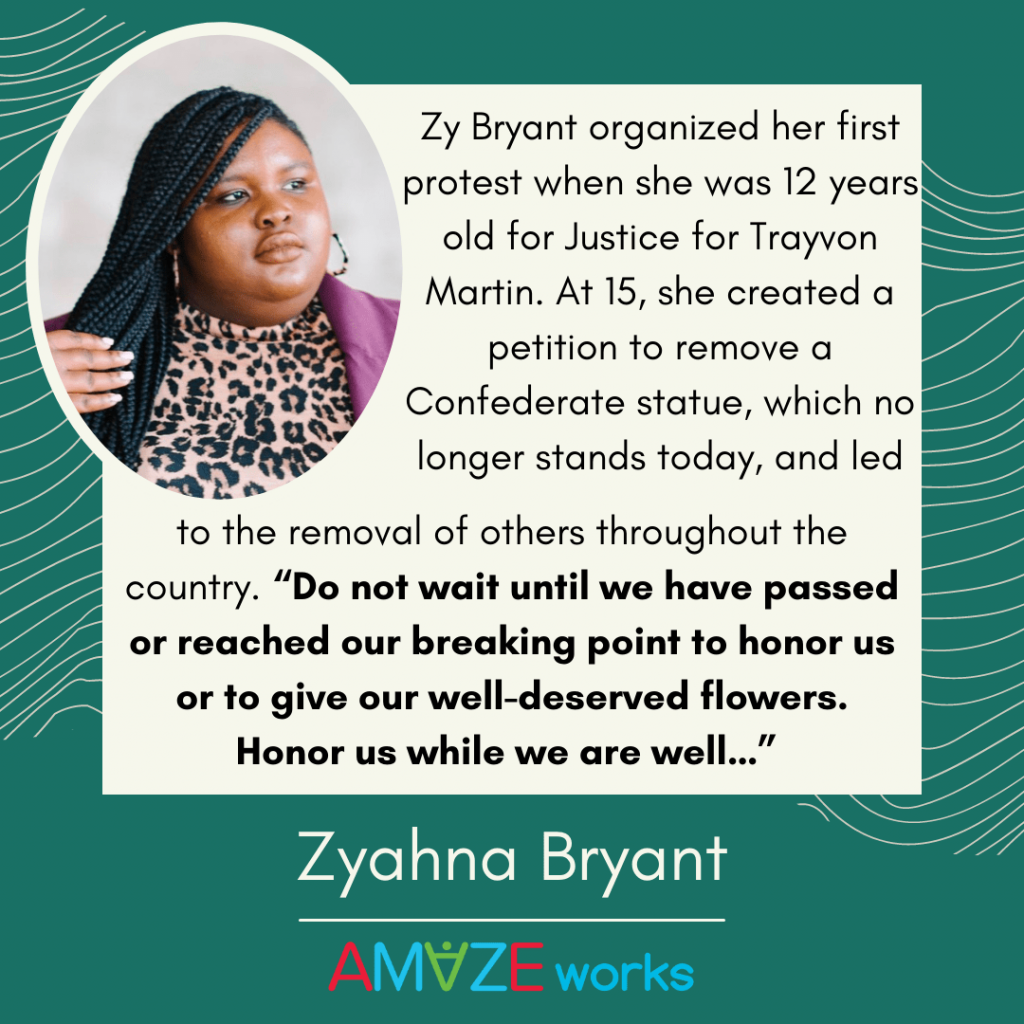 Headshot of Zyahna Bryant with her hair in braids and wearing a cheetah print shirt and purple jacket. She looks to the right with a hand pulling her braids to the side. Text reads, "Zy Bryant organized her first protest when she was 12 years old for Justice for Trayvon Martin. At 15, she created a petition to remove a Confederate statue, which no longer stands today, and led to the removal of others throughout the country. 'Do not wait until we have passed or reached our breaking point to honor us or to give our well-deserved flowers. Honor us while we are well...'" Green background with curved tan lines.