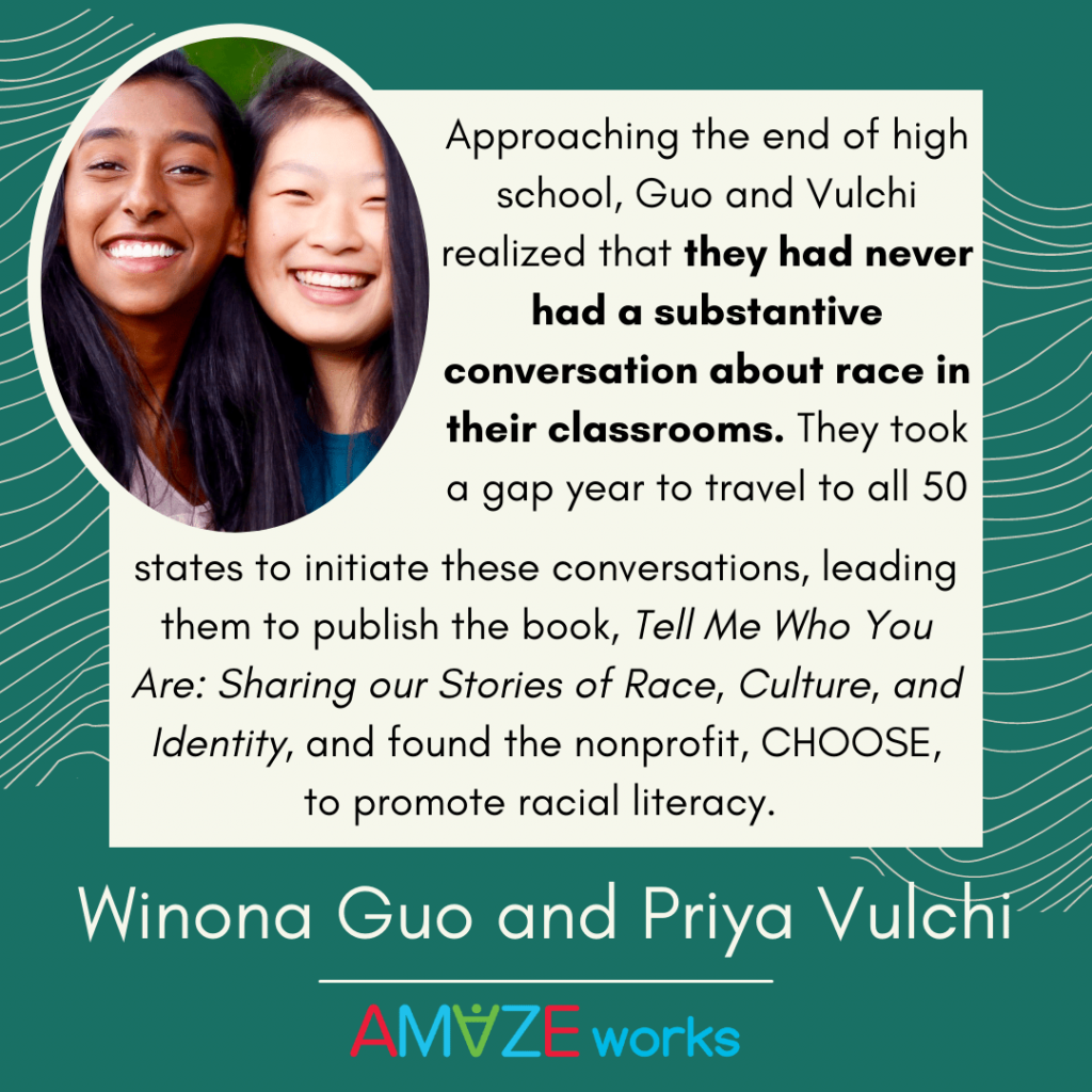 Image of Winona Guo and Priya Vulchi smiling. Text reads, "Approaching the end of high school, Guo and Vulchi realized that they had never had a substantive conversation about race in their classrooms. They took a gap year to travel to all 50 states to initiate these conversations, leading them to publish the book, 'Tell Me Who You Are: Sharing Stories of Race, Culture, and Identitiy,' and found the nonprofit, CHOOSE, to promote racial literacy." Green background with tan curved lines.
