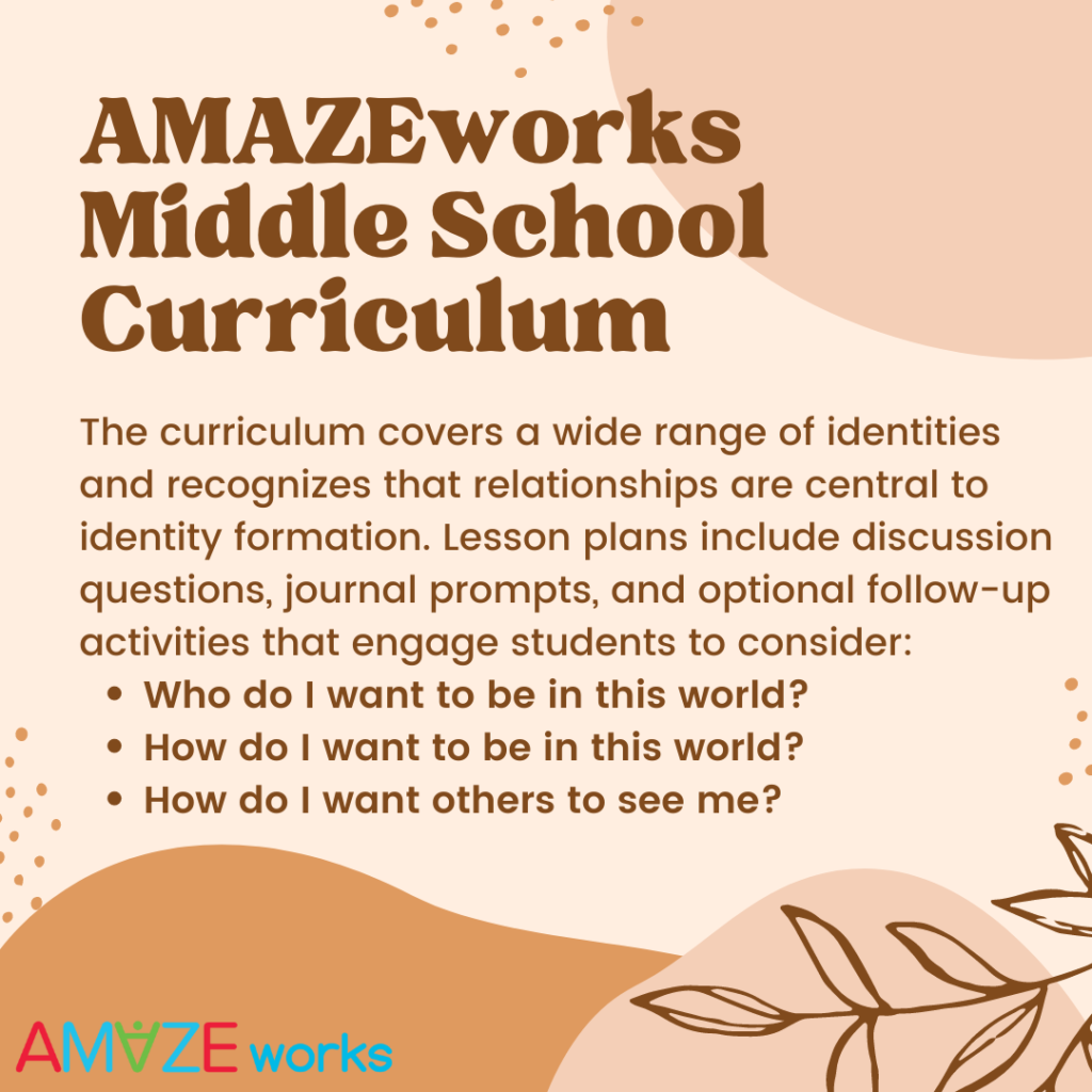AmazeWorks Middle School Curriculum: The curriculum covers a wide range of identities and recognizes that relationships are central to identity formation. Lesson plans include discussion questions, journal prompts, and optional follow-up activities that engage students to consider: Who do I want to be in this world? How do I want to be in this world? How do I want others to see me?