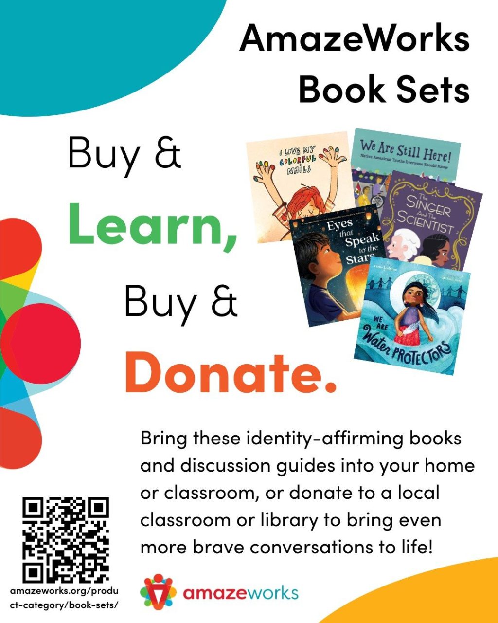 "AmazeWorks Book Sets: Buy & Learn, Buy & Donate. Bring these identity-affirming books and discussion guides into your home or classroom, or donate to a local classroom or librayr to bring even more brave conversations to life! Picturing five picture books featured in different AmazeWorks book sets and a QR code linking to www.amazeworks.org/shop
