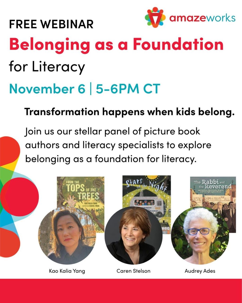 Free webinar: Belonging As a Foundation for LIteracy. November 6 | 5-6PM CT. Transformation happens when kids belong. Join our stellar panel of picture book authors and literacy specialists to explore belonging as a foundation for literacy. Kao Kalia Yang: From the Tops of the Trees; Caren Stelson: Stars of the Night; Audrey Ades: The Rabbi and the Reverend