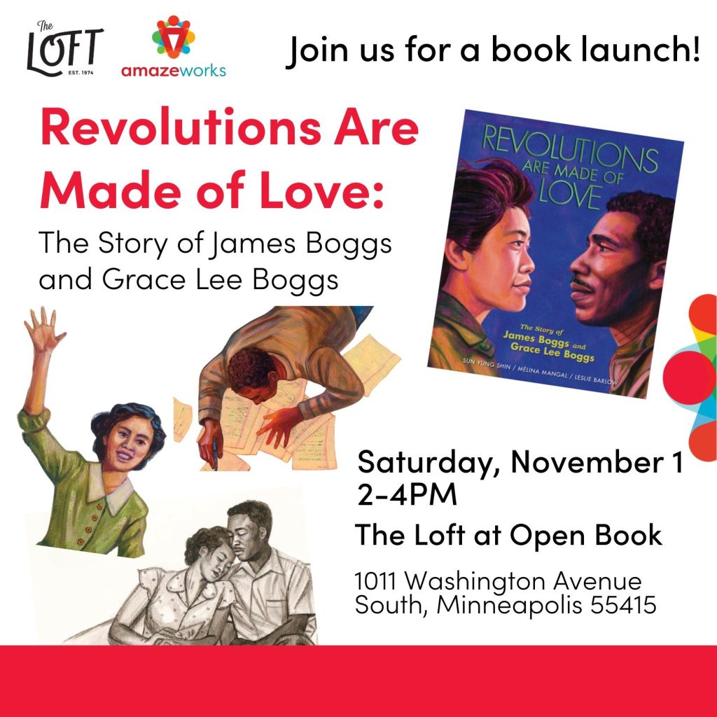“Join us AmazeWorks and the Loft for a book launch! Revolutions Are Made of Love: The Story of James Boggs and Grace Lee Boggs. Saturday, November 1 2-4pm. The Loft at Open Book. 1011 Washington Avenue South, Minneapolis 55415.”
