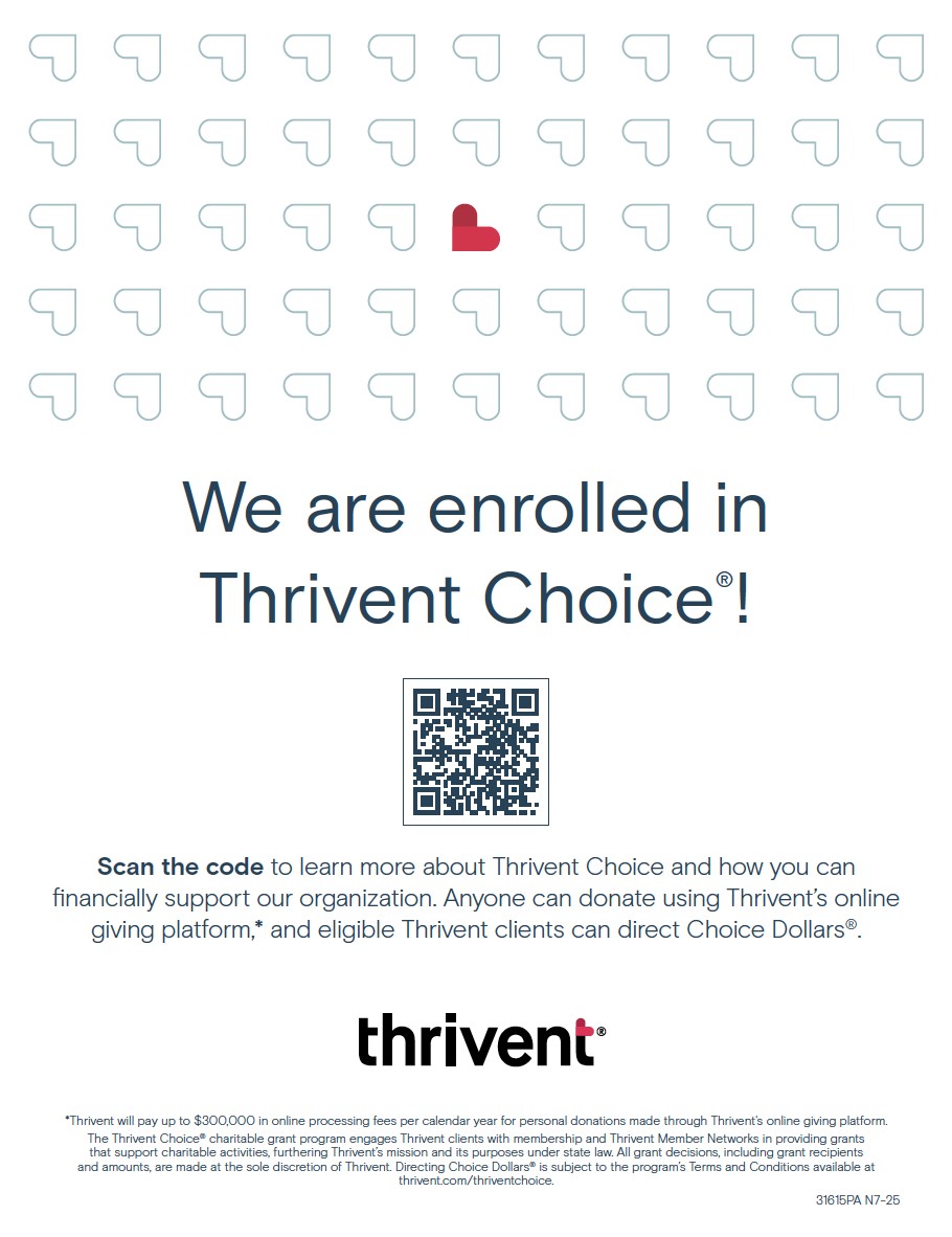 We are enrolled in Thrivent Choice®!
Scan the code to learn more about Thrivent Choice and how you can financially support our organization. Anyone can donate using Thrivent’s online giving platform,* and eligible Thrivent clients can direct Choice Dollars®.
*Thrivent will pay up to $300,000 in online processing fees per calendar year for personal donations made through Thrivent's online giving platform.
The Thrivent Choice® charitable grant program engages Thrivent clients with membership and Thrivent Member Networks in providing grants that support charitable activities, furthering Thrivent’s mission and its purposes under state law. All grant decisions, including grant recipients and amounts, are made at the sole discretion of Thrivent. Directing Choice Dollars® is subject to the program’s Terms and Conditions available at thrivent.com/thriventchoice.